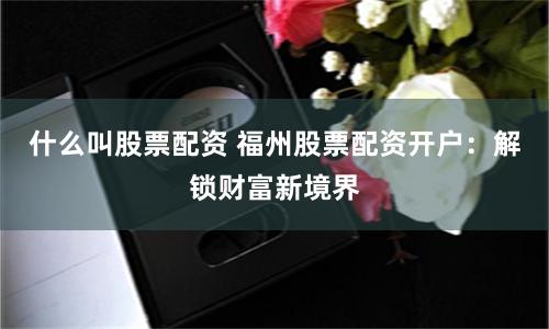 什么叫股票配资 福州股票配资开户：解锁财富新境界