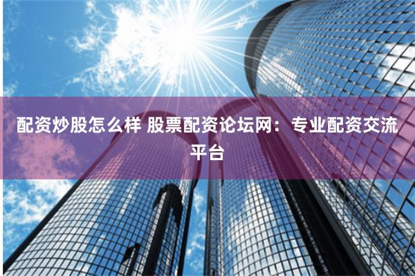 配资炒股怎么样 股票配资论坛网：专业配资交流平台