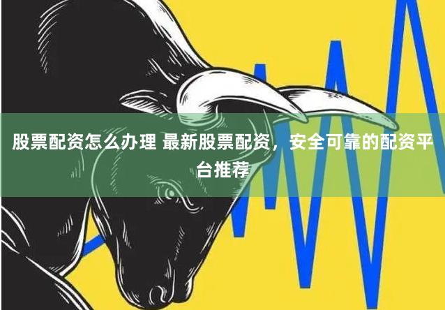 股票配资怎么办理 最新股票配资，安全可靠的配资平台推荐