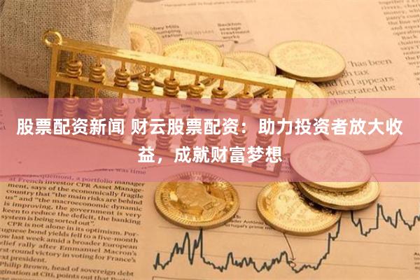 股票配资新闻 财云股票配资：助力投资者放大收益，成就财富梦想