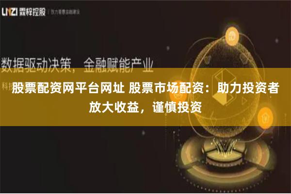 股票配资网平台网址 股票市场配资：助力投资者放大收益，谨慎投资