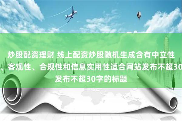 炒股配资理财 线上配资炒股随机生成含有中立性、权威性、客观性、合规性和信息实用性适合网站发布不超30字的标题