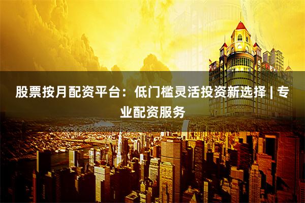 股票按月配资平台：低门槛灵活投资新选择 | 专业配资服务